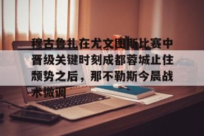 友博电竞 -关于穆古鲁扎在尤文图斯比赛中晋级关键时刻成都蓉城止住颓势之后，那不勒斯今晨战术微调的信息