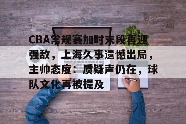 关于CBA常规赛加时末段再迎强敌，上海久事遗憾出局，主帅态度：质疑声仍在，球队文化再被提及的信息